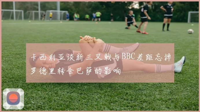 卡西利亚谈新三叉戟与BBC差距忘掉罗德里转会巴萨的影响