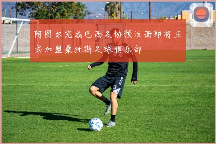 阿图尔完成巴西足协预注册即将正式加盟桑托斯足球俱乐部