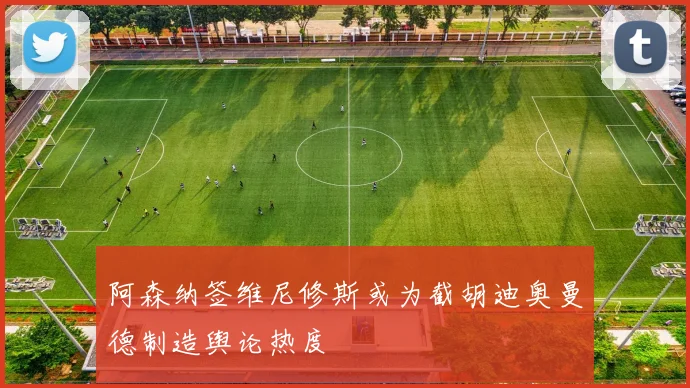 阿森纳签维尼修斯或为截胡迪奥曼德制造舆论热度