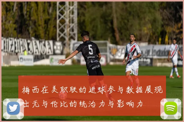 梅西在美职联的进球参与数据展现出无与伦比的统治力与影响力